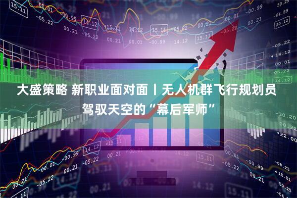 大盛策略 新职业面对面丨无人机群飞行规划员&#32;驾驭天空的“幕后军师”
