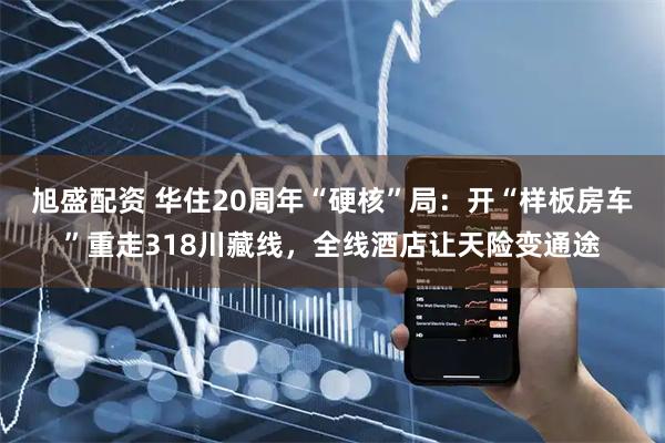 旭盛配资 华住20周年“硬核”局：开“样板房车”重走318川藏线，全线酒店让天险变通途