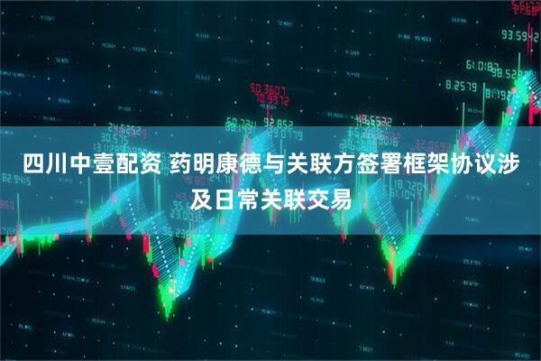 四川中壹配资 药明康德与关联方签署框架协议涉及日常关联交易