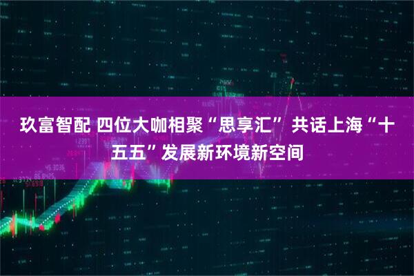 玖富智配 四位大咖相聚“思享汇” 共话上海“十五五”发展新环境新空间