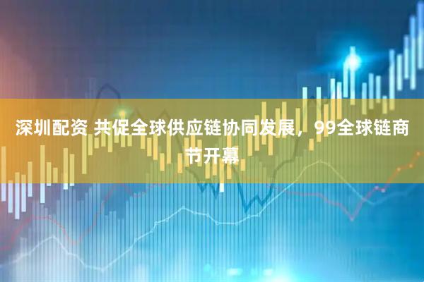 深圳配资 共促全球供应链协同发展，99全球链商节开幕