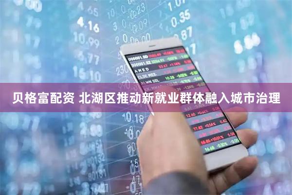 贝格富配资 北湖区推动新就业群体融入城市治理