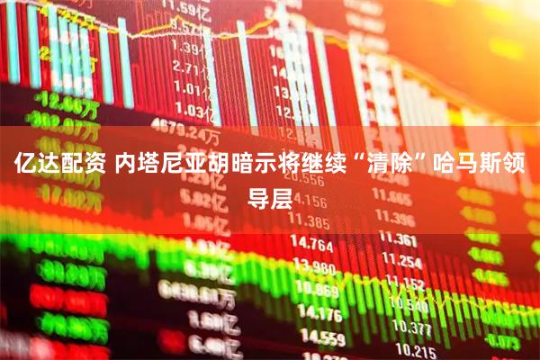 亿达配资 内塔尼亚胡暗示将继续“清除”哈马斯领导层