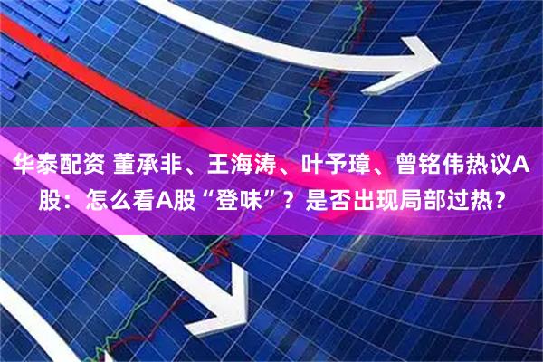 华泰配资 董承非、王海涛、叶予璋、曾铭伟热议A股：怎么看A股“登味”？是否出现局部过热？