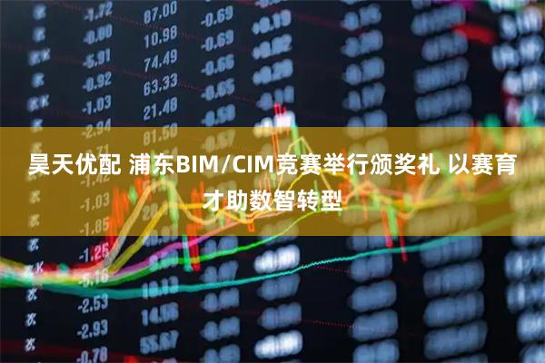 昊天优配 浦东BIM/CIM竞赛举行颁奖礼 以赛育才助数智转型