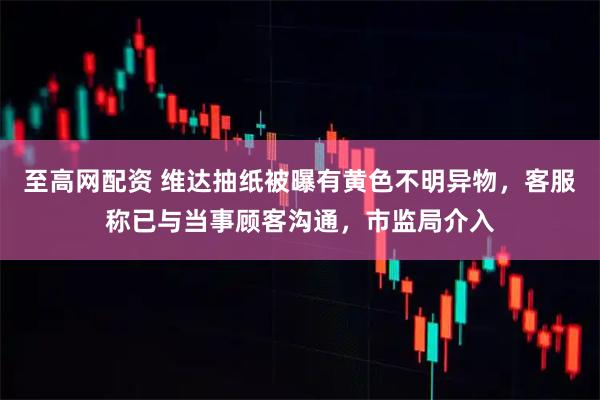 至高网配资 维达抽纸被曝有黄色不明异物，客服称已与当事顾客沟通，市监局介入