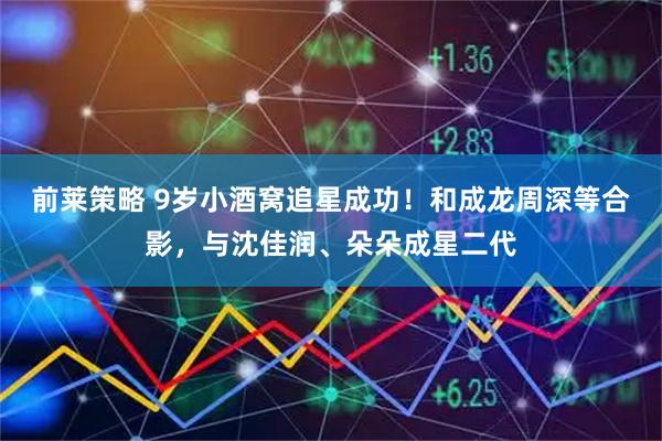 前莱策略 9岁小酒窝追星成功！和成龙周深等合影，与沈佳润、朵朵成星二代