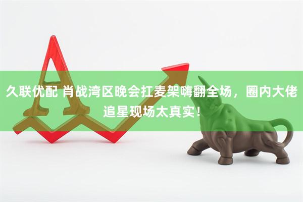 久联优配 肖战湾区晚会扛麦架嗨翻全场，圈内大佬追星现场太真实！