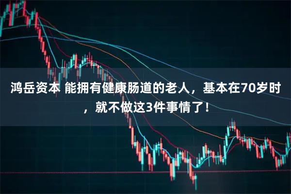 鸿岳资本 能拥有健康肠道的老人，基本在70岁时，就不做这3件事情了！