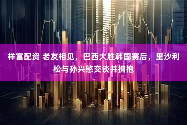 祥富配资 老友相见，巴西大胜韩国赛后，里沙利松与孙兴慜交谈并拥抱