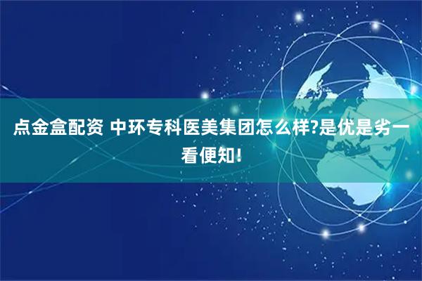 点金盒配资 中环专科医美集团怎么样?是优是劣一看便知!