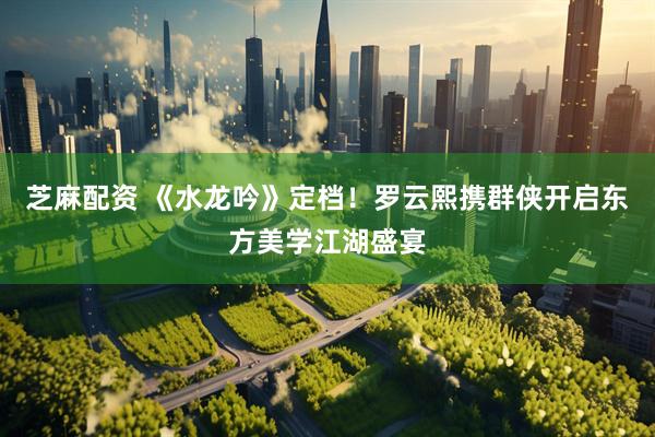 芝麻配资 《水龙吟》定档！罗云熙携群侠开启东方美学江湖盛宴