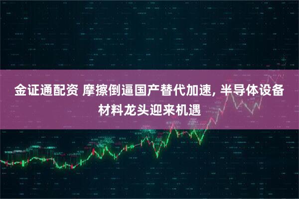 金证通配资 摩擦倒逼国产替代加速, 半导体设备材料龙头迎来机遇