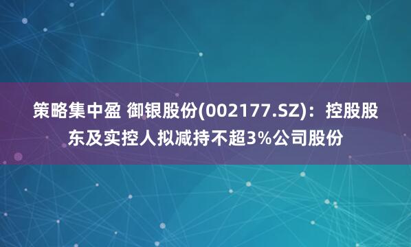 策略集中盈 御银股份(002177.SZ)：控股股东及实控人拟减持不超3%公司股份