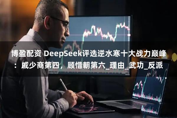 博盈配资 DeepSeek评选逆水寒十大战力巅峰：戚少商第四，顾惜朝第六_理由_武功_反派