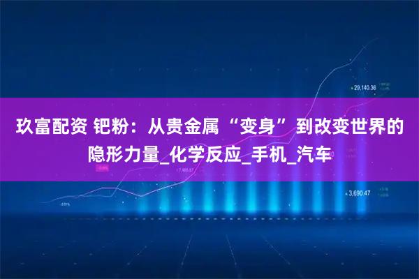 玖富配资 钯粉：从贵金属 “变身” 到改变世界的隐形力量_化学反应_手机_汽车