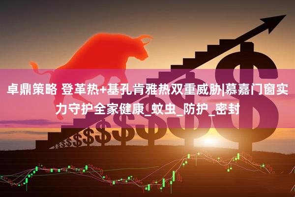 卓鼎策略 登革热+基孔肯雅热双重威胁|慕嘉门窗实力守护全家健康_蚊虫_防护_密封