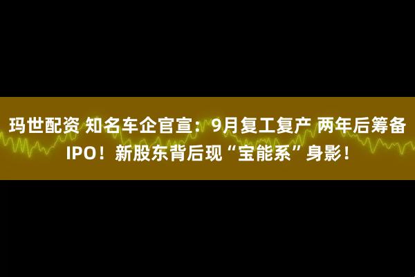 玛世配资 知名车企官宣：9月复工复产 两年后筹备IPO！新股东背后现“宝能系”身影！