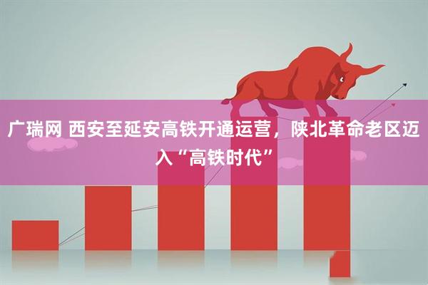 广瑞网 西安至延安高铁开通运营，陕北革命老区迈入“高铁时代”