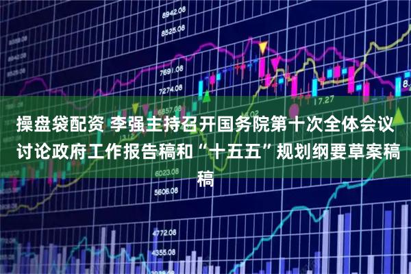 操盘袋配资 李强主持召开国务院第十次全体会议 讨论政府工作报告稿和“十五五”规划纲要草案稿