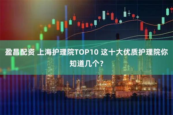 盈昌配资 上海护理院TOP10 这十大优质护理院你知道几个？